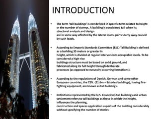 INTRODUCTION
• The term ‘tall buildings’ is not defined in specific term related to height
or the number of storeys. A building is considered tall when its
structural analysis and design
are in some way affected by the lateral loads, particularly sway caused
by such loads.
• According to Emporis Standards Committee (ESC) Tall Building is defined
as a building 35 meters or greater in
height, which is divided at regular intervals into occupiable levels. To be
considered a high-rise
buildinga structure must be based on solid ground, and
fabricated along its full height through deliberate
processes (as opposed to naturally-occurring formations).
• According to the regulations of Danish, German and some other
European countries, the 72ft. (21.6m = 8stories buildings), having fire-
fighting equipment, are known as tall buildings.
• Definitions represented by the U.S. Council on tall buildings and urban
settlement refers to tall buildings as these in which the height,
influences the planning,
construction and spaces application aspects of the building considerably
without specifying the number of stories
 