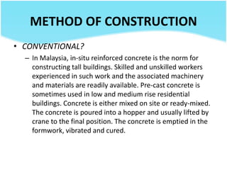 METHOD OF CONSTRUCTION
• CONVENTIONAL?
– In Malaysia, in-situ reinforced concrete is the norm for
constructing tall buildings. Skilled and unskilled workers
experienced in such work and the associated machinery
and materials are readily available. Pre-cast concrete is
sometimes used in low and medium rise residential
buildings. Concrete is either mixed on site or ready-mixed.
The concrete is poured into a hopper and usually lifted by
crane to the final position. The concrete is emptied in the
formwork, vibrated and cured.
 