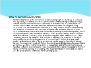 • STEEL OR REINFORCED CONCRETE?
– Reinforced concrete is the normal way of constructing high rise buildings in Malaysia.
This is partially due to the abundance of limestone and the setting up of several large
cement factories around Malaysia. Steel rebar is manufactured in Malaysia but hot
rolled structural steel has to be imported. One often quoted advantage of using
structural is that unlike reinforced concrete, it is a ‘dry’ form of construction involving
only assembly of the steel thus a shorter period of time. However, the use of steel
structural members for the structural frame of the building in Malaysia requires a period
of preplanning and takes account of transport times as these have to be sourced from
India, South Korea, China and Japan where there are hot rolled steel producers. This
consumes some of the so-called time savings. In addition, the assembly of the steel
structural frame needs the involvement of teams of highly skilled structural steel
workers and crane operators. These persons are mostly found in North America and
Europe. Their wages are relatively higher than the imported Indonesian, Bangadeshi and
Vietnamese workers. Furthermore, there is an available pool of foreign workers who
have had sufficient experience and some measure of skill in concreting despite them not
having any formal training in concreting. The major drawback of reinforced concrete is
that it is a wet process and needs more working space.
 