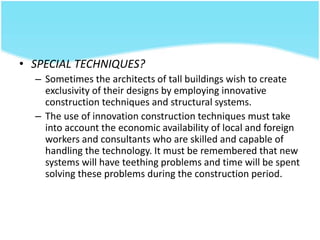 • SPECIAL TECHNIQUES?
– Sometimes the architects of tall buildings wish to create
exclusivity of their designs by employing innovative
construction techniques and structural systems.
– The use of innovation construction techniques must take
into account the economic availability of local and foreign
workers and consultants who are skilled and capable of
handling the technology. It must be remembered that new
systems will have teething problems and time will be spent
solving these problems during the construction period.
 