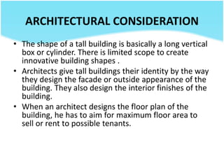 ARCHITECTURAL CONSIDERATION
• The shape of a tall building is basically a long vertical
box or cylinder. There is limited scope to create
innovative building shapes .
• Architects give tall buildings their identity by the way
they design the facade or outside appearance of the
building. They also design the interior finishes of the
building.
• When an architect designs the floor plan of the
building, he has to aim for maximum floor area to
sell or rent to possible tenants.
 