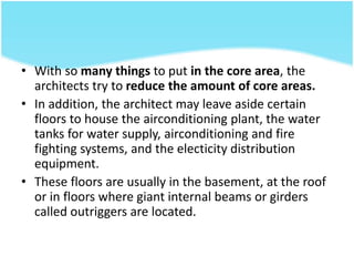 • With so many things to put in the core area, the
architects try to reduce the amount of core areas.
• In addition, the architect may leave aside certain
floors to house the airconditioning plant, the water
tanks for water supply, airconditioning and fire
fighting systems, and the electicity distribution
equipment.
• These floors are usually in the basement, at the roof
or in floors where giant internal beams or girders
called outriggers are located.
 