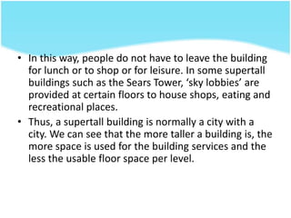 • In this way, people do not have to leave the building
for lunch or to shop or for leisure. In some supertall
buildings such as the Sears Tower, ‘sky lobbies’ are
provided at certain floors to house shops, eating and
recreational places.
• Thus, a supertall building is normally a city with a
city. We can see that the more taller a building is, the
more space is used for the building services and the
less the usable floor space per level.
 
