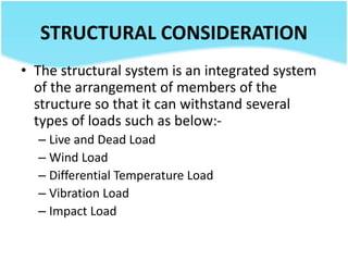 STRUCTURAL CONSIDERATION
• The structural system is an integrated system
of the arrangement of members of the
structure so that it can withstand several
types of loads such as below:-
– Live and Dead Load
– Wind Load
– Differential Temperature Load
– Vibration Load
– Impact Load
 