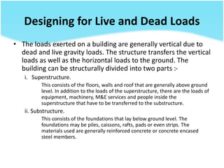 Designing for Live and Dead Loads
• The loads exerted on a building are generally vertical due to
dead and live gravity loads. The structure transfers the vertical
loads as well as the horizontal loads to the ground. The
building can be structurally divided into two parts :-
i. Superstructure.
This consists of the floors, walls and roof that are generally above ground
level. In addition to the loads of the superstructure, there are the loads of
equipment, machinery, M&E services and people inside the
superstructure that have to be transferred to the substructure.
ii. Substructure.
This consists of the foundations that lay below ground level. The
foundations may be piles, caissons, rafts, pads or even strips. The
materials used are generally reinforced concrete or concrete encased
steel members.
 