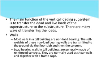 • The main function of the vertical loading subsystem
is to transfer the dead and live loads of the
superstructure to the substructure. There are many
ways of transferring the loads.
• Walls
– Most walls in a tall building are non-load bearing. The self-
weights of these non-load bearing walls are transmitted to
the ground via the floor slab and then the columns
– Load bearing walls in tall buildings are generally made of
reinforced concrete. They are normally used as shear walls
and together with a frame cage.
 