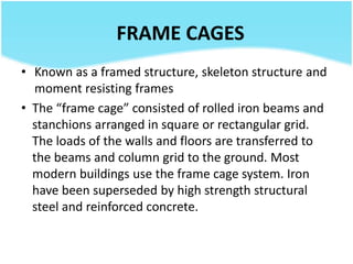 FRAME CAGES
• Known as a framed structure, skeleton structure and
moment resisting frames
• The “frame cage” consisted of rolled iron beams and
stanchions arranged in square or rectangular grid.
The loads of the walls and floors are transferred to
the beams and column grid to the ground. Most
modern buildings use the frame cage system. Iron
have been superseded by high strength structural
steel and reinforced concrete.
 