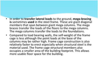• In order to transfer lateral loads to the ground, mega-bracing
is sometimes used in the steel frame. These are giant diagonal
members that span between giant mega columns. The mega
braces transfer the loads of the floors to the mega columns.
The mega columns transfer the loads to the foundations.
• Compared to load bearing walls, the self-weight of the frame
cage is less although the point loads at the base of the
columns may be rather high. Frame cage construction is also
relatively faster to erect especially when structural steel is the
material used. The frame cage structural members also
occupies a smaller area of the building footprint. This allows
more usable floor space for the building.
 