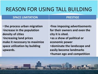 REASON FOR USING TALL BUILDING
SPACE LIMITATION PRESTIGE
• the process urban migration
•increase in the population
density of cities
•increasing land prices
make it necessary to maximize
space utilization by building
upwards.
•free imposing advertisements
for their owners and even the
city it is sited.
•as a show of political or
economic power
•dominate the landscape and
easily become landmarks
•human ego and competition
 