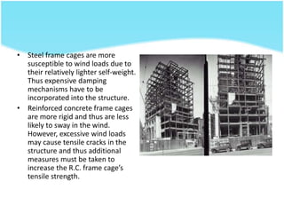 • Steel frame cages are more
susceptible to wind loads due to
their relatively lighter self-weight.
Thus expensive damping
mechanisms have to be
incorporated into the structure.
• Reinforced concrete frame cages
are more rigid and thus are less
likely to sway in the wind.
However, excessive wind loads
may cause tensile cracks in the
structure and thus additional
measures must be taken to
increase the R.C. frame cage’s
tensile strength.
 