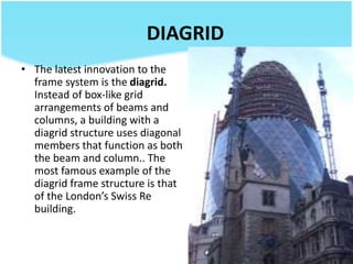 DIAGRID
• The latest innovation to the
frame system is the diagrid.
Instead of box-like grid
arrangements of beams and
columns, a building with a
diagrid structure uses diagonal
members that function as both
the beam and column.. The
most famous example of the
diagrid frame structure is that
of the London’s Swiss Re
building.
 