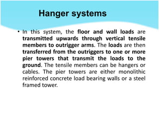 Hanger systems
• In this system, the floor and wall loads are
transmitted upwards through vertical tensile
members to outrigger arms. The loads are then
transferred from the outriggers to one or more
pier towers that transmit the loads to the
ground. The tensile members can be hangers or
cables. The pier towers are either monolithic
reinforced concrete load bearing walls or a steel
framed tower.
 