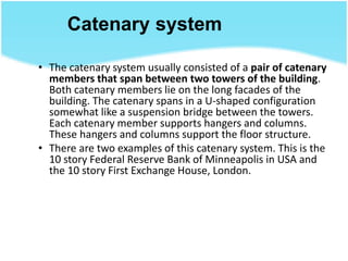 Catenary system
• The catenary system usually consisted of a pair of catenary
members that span between two towers of the building.
Both catenary members lie on the long facades of the
building. The catenary spans in a U-shaped configuration
somewhat like a suspension bridge between the towers.
Each catenary member supports hangers and columns.
These hangers and columns support the floor structure.
• There are two examples of this catenary system. This is the
10 story Federal Reserve Bank of Minneapolis in USA and
the 10 story First Exchange House, London.
 