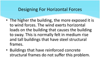 • The higher the building, the more exposed it is
to wind forces. The wind exerts horizontal
loads on the building that causes the building
to sway. This is normally felt in medium rise
and tall buildings that have steel structural
frames.
• Buildings that have reinforced concrete
structural frames do not suffer this problem.
Designing For Horizontal Forces
 