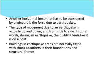 • Another horizontal force that has to be considered
by engineers is the force due to earthquakes.
• The type of movement due to an earthquake is
actually up and down, and from side to side. In other
words, during an earthquake, the building feels like it
is on a boat.
• Buildings in earthquake areas are normally fitted
with shock absorbers in their foundations and
structural frames.
 