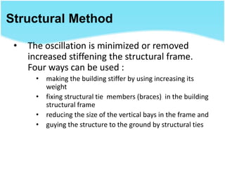 Structural Method
• The oscillation is minimized or removed
increased stiffening the structural frame.
Four ways can be used :
• making the building stiffer by using increasing its
weight
• fixing structural tie members (braces) in the building
structural frame
• reducing the size of the vertical bays in the frame and
• guying the structure to the ground by structural ties
 