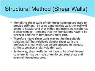 Structural Method (Shear Walls)
• Monolithic shear walls of reinforced concrete are used to
provide stiffness. By using a monolithic wall, the wall will
be more heavier and thus stiffer. Yet increasing weight has
a disadvantage. It means that the foundations have to be
stronger and this in turn means more cost.
• Therefore heavy shear walls may not be the suitable
solution. Stiff but relatively slender shear walls are
preferable. Shear walls can be pre-stressed to increase
stiffness yet give a relatively thin wall.
• By the way, shear walls do not have to be of reinforced
concrete, it may be made of reinforced steel plate and
even reinforced masonry.
 