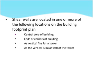 • Shear walls are located in one or more of
the following locations on the building
footprint plan.
• Central core of building
• Ends or corners of building
• As vertical fins for a tower
• As the vertical tubular wall of the tower
 