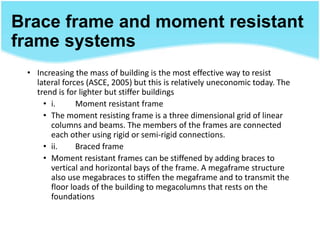 Brace frame and moment resistant
frame systems
• Increasing the mass of building is the most effective way to resist
lateral forces (ASCE, 2005) but this is relatively uneconomic today. The
trend is for lighter but stiffer buildings
• i. Moment resistant frame
• The moment resisting frame is a three dimensional grid of linear
columns and beams. The members of the frames are connected
each other using rigid or semi-rigid connections.
• ii. Braced frame
• Moment resistant frames can be stiffened by adding braces to
vertical and horizontal bays of the frame. A megaframe structure
also use megabraces to stiffen the megaframe and to transmit the
floor loads of the building to megacolumns that rests on the
foundations
 