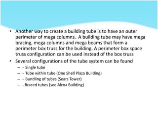 • Another way to create a building tube is to have an outer
perimeter of mega columns. A building tube may have mega
bracing, mega columns and mega beams that form a
perimeter box truss for the building. A perimeter box space
truss configuration can be used instead of the box truss
• Several configurations of the tube system can be found
– - Single tube
– - Tube within tube (One Shell Plaza Building)
– - Bundling of tubes (Sears Tower)
– - Braced tubes (see Alcoa Building)
 