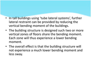 • In tall buildings using ‘tube lateral systems’, further
lateral restraint can be provided by reducing the
vertical bending moment of the buildings.
• The building structure is designed such two or more
vertical zones of floors share the bending moment.
Each zone will thus experience a lower bending
moment.
• The overall effect is that the building structure will
not experience a much lower bending moment and
less sway.
 