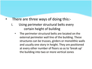 • There are three ways of doing this:-
i. Using perimeter structural belts every
certain height of building
• The perimeter structural belts are located on the
external perimeter wall line of the building. These
structures can be trusses, girders or monolithic walls
and usually one story in height. They are positioned
at every other number of floors so as to ‘break up’
the building into two or more vertical zones
 