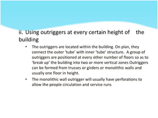 ii. Using outriggers at every certain height of the
building
• The outriggers are located within the building. On plan, they
connect the outer ‘tube’ with inner ‘tube’ structure. A group of
outriggers are positioned at every other number of floors so as to
‘break up’ the building into two or more vertical zones Outriggers
can be formed from trusses or girders or monolithic walls and
usually one floor in height.
• The monolithic wall outrigger will usually have perforations to
allow the people circulation and service runs
 