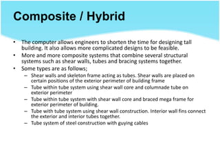 Composite / Hybrid
• The computer allows engineers to shorten the time for designing tall
building. It also allows more complicated designs to be feasible.
• More and more composite systems that combine several structural
systems such as shear walls, tubes and bracing systems together.
• Some types are as follows;
– Shear walls and skeleton frame acting as tubes. Shear walls are placed on
certain positions of the exterior perimeter of building frame
– Tube within tube system using shear wall core and columnade tube on
exterior perimeter
– Tube within tube system with shear wall core and braced mega frame for
exterior perimeter of building.
– Tube with tube system using shear wall construction. Interior wall fins connect
the exterior and interior tubes together.
– Tube system of steel construction with guying cables
 
