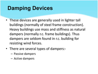 Damping Devices
• These devices are generally used in lighter tall
buildings (normally of steel frame construction).
Heavy buildings use mass and stiffness as natural
dampers (normally r.c. frame buildings). Thus
dampers are seldom found in r.c. building for
resisting wind forces.
• There are several types of dampers:-
– Passive dampers
– Active dampers
 