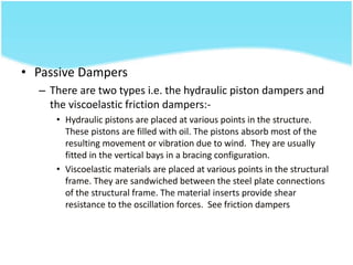 • Passive Dampers
– There are two types i.e. the hydraulic piston dampers and
the viscoelastic friction dampers:-
• Hydraulic pistons are placed at various points in the structure.
These pistons are filled with oil. The pistons absorb most of the
resulting movement or vibration due to wind. They are usually
fitted in the vertical bays in a bracing configuration.
• Viscoelastic materials are placed at various points in the structural
frame. They are sandwiched between the steel plate connections
of the structural frame. The material inserts provide shear
resistance to the oscillation forces. See friction dampers
 