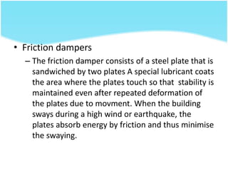 • Friction dampers
– The friction damper consists of a steel plate that is
sandwiched by two plates A special lubricant coats
the area where the plates touch so that stability is
maintained even after repeated deformation of
the plates due to movment. When the building
sways during a high wind or earthquake, the
plates absorb energy by friction and thus minimise
the swaying.
 