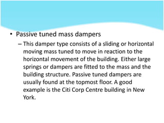 • Passive tuned mass dampers
– This damper type consists of a sliding or horizontal
moving mass tuned to move in reaction to the
horizontal movement of the building. Either large
springs or dampers are fitted to the mass and the
building structure. Passive tuned dampers are
usually found at the topmost floor. A good
example is the Citi Corp Centre building in New
York.
 