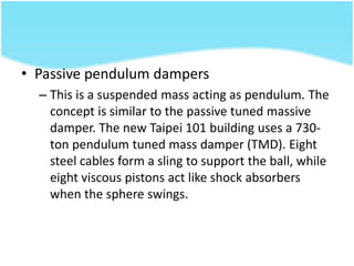 • Passive pendulum dampers
– This is a suspended mass acting as pendulum. The
concept is similar to the passive tuned massive
damper. The new Taipei 101 building uses a 730-
ton pendulum tuned mass damper (TMD). Eight
steel cables form a sling to support the ball, while
eight viscous pistons act like shock absorbers
when the sphere swings.
 