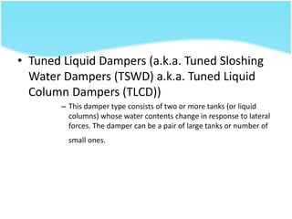 • Tuned Liquid Dampers (a.k.a. Tuned Sloshing
Water Dampers (TSWD) a.k.a. Tuned Liquid
Column Dampers (TLCD))
– This damper type consists of two or more tanks (or liquid
columns) whose water contents change in response to lateral
forces. The damper can be a pair of large tanks or number of
small ones.
 