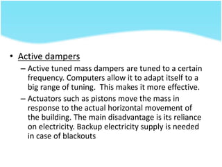 • Active dampers
– Active tuned mass dampers are tuned to a certain
frequency. Computers allow it to adapt itself to a
big range of tuning. This makes it more effective.
– Actuators such as pistons move the mass in
response to the actual horizontal movement of
the building. The main disadvantage is its reliance
on electricity. Backup electricity supply is needed
in case of blackouts
 