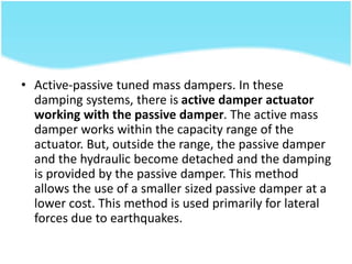 • Active-passive tuned mass dampers. In these
damping systems, there is active damper actuator
working with the passive damper. The active mass
damper works within the capacity range of the
actuator. But, outside the range, the passive damper
and the hydraulic become detached and the damping
is provided by the passive damper. This method
allows the use of a smaller sized passive damper at a
lower cost. This method is used primarily for lateral
forces due to earthquakes.
 