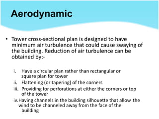 Aerodynamic
• Tower cross-sectional plan is designed to have
minimum air turbulence that could cause swaying of
the building. Reduction of air turbulence can be
obtained by:-
i. Have a circular plan rather than rectangular or
square plan for tower
ii. Flattening (or tapering) of the corners
iii. Providing for perforations at either the corners or top
of the tower
iv.Having channels in the building silhouette that allow the
wind to be channeled away from the face of the
building
 