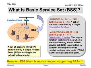 doc.: 11-04-0500-00-0mes
Submission
7 May 2004
Tricci So
Slide 3
What is Basic Service Set (BSS)?
However, ESS Mesh is more than just supporting BSSs !!!
Bridge/Switch/Router
AP
MN/STA
BSS
A set of stations (MN/STA)
controlled by a single Access
Point (AP) operating in an
infrastructure mode.
•ANSI/IEEE Std 802.11, 1999
Edition, page 3 – 3.7: A set of
stations controlled by a single
coordination function.
• ANSI/IEEE Std 802.11, 1999
Edition, page 4 – 3.13:
Coordination Function: The logical
function that determines when a
station operating within a basic
service set (BSS) is permitted to
transmit and may be able to
receive protocol data units (PDUs)
via the wireless medium (WM).
 