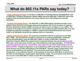 doc.: 11-04-0500-00-0mes
Submission
7 May 2004
Tricci So
Slide 8
What do 802.11s PARs say today?
• Scope of Proposed Project: To develop an IEEE 802.11 Extended Service Set (ESS) Mesh with
an IEEE 802.11 Wireless Distribution System (WDS) using the IEEE 802.11 MAC/PHY layers that
supports both broadcast/multicast and unicast delivery over self-configuring multi-hop
topologies.
• Purpose of Proposed Project: The IEEE 802.11-1999 (2003 edition) standard provides a four-
address frame format for exchanging data packets between APs for the purpose of creating a
Wireless Distribution System (WDS), but does not define how to configure or use a WDS. The
purpose of the project is to provide a protocol for auto-configuring paths between APs over self-
configuring multi-hop topologies in a WDS to support both broadcast/multicast and unicast
traffic in an ESS Mesh using the four-address frame or a derivative.
• Additional Explanatory Notes: The proposed amendment shall be an extension to the IEEE
802.11 MAC. The amendment will define a protocol for providing an IEEE 802.11 Extended
Service Set (ESS) Mesh using the IEEE 802.11 MAC to create an IEEE 802.11 Wireless
Distribution System (WDS) that supports both broadcast/multicast and unicast delivery at the
MAC layer using radio-aware metrics over self-configuring multi-hop topologies. An ESS Mesh
is functionally equivalent to a wired ESS, with respect to the STAs relationship with the
BSS and ESS. A target configuration is up to 255 devices (APs andn STAs), of which up to 32
of the devices may be APs participating in the ESS Mesh. However, larger configurations may
also be contemplated by the standard. The amendment shall utilize IEEE 802.11i security
mechanisms, or an extension thereof, for the purpose of securing an ESS Mesh in which all of
the APs are controlled by a single logical administrative entity. The amendment shall allow the
use of one or more IEEE 802.11 radios on each AP in the ESS Mesh.
 