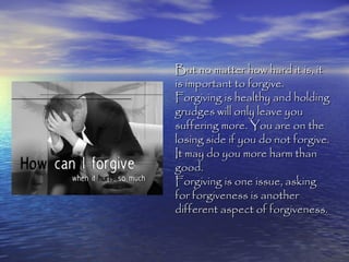 But no matter how hard it is, it
is important to forgive.
Forgiving is healthy and holding
grudges will only leave you
suffering more. You are on the
losing side if you do not forgive.
It may do you more harm than
good.
Forgiving is one issue, asking
for forgiveness is another
different aspect of forgiveness.
 