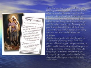 Now that you are convinced, that asking
for forgiveness is not only beneficial to the
other person but for you as well, maybe
you are asking, okay how do you do it?
Think about what really happened and
reflect on the things that have caused you
and the other person pain. Now organize
your thoughts and think of all the things
you want to say to that person, how sorry
you are, and how you felt about the
situation.
Swallow your pride and have the guts to
ask sincerely for forgiveness from that
person. After that give that person time to
reflect and think about what just happened.
That person may or may not be ready to
forgive you but what’s important is you
already did your part and that is the first
step in rebuilding your relationship with
each other.
 