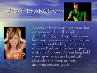 WHAT IS ANGER???


       Anger is a basic human emotion that
       is experienced by all people.
       Typically triggered by an emotional
       hurt, anger is usually experienced as
       an unpleasant feeling that occurs
       when we think we have been injured,
       mistreated, opposed in our long-held
       views, or when we are faced with
       obstacles that keep us from
       attaining personal goals.
 