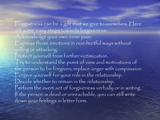 Forgiveness can be a gift that we give to ourselves. Here
are some easy steps towards forgiveness:
Acknowledge your own inner pain.
Express those emotions in non-hurtful ways without
yelling or attacking.
Protect yourself from further victimization.
Try to understand the point of view and motivations of
the person to be forgiven; replace anger with compassion.
Forgive yourself for your role in the relationship.
Decide whether to remain in the relationship.
Perform the overt act of forgiveness verbally or in writing.
If the person is dead or unreachable, you can still write
down your feelings in letter form.
 