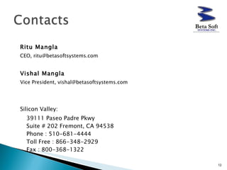 Ritu Mangla   CEO, ritu@betasoftsystems.com Vishal Mangla   Vice President, vishal@betasoftsystems.com Silicon Valley: 39111 Paseo Padre Pkwy Suite # 202 Fremont, CA 94538 Phone : 510-681-4444  Toll Free : 866-348-2929  Fax : 800-368-1322  