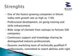 One of the fastest growing companies in Silicon Valley with growth rate as high as 110%. Professional development, on going training and skills enhancement. Wide range of clientele from startups to Fortune 500 companies. Continuous support and knowledge sharing by distinguished industry professionals. Dynamic marketing team of technically qualified IT professionals, committed to match abilities with right opportunities. 