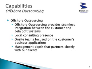 Offshore Outsourcing Offshore Outsourcing provides seamless integration between the customer and Beta Soft Systems.  Local consulting presence  Onsite teams focused on the customer's business applications  Management depth that partners closely with our clients 