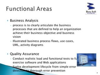 Business Analysis  process is to clearly articulate the business processes that are defined to help an organization achieve their business objective and business vision  Illustrated business process flows, use cases, UML, activity diagrams Quality Assurance  Conduct realistic load and functional tests to fully exercise software and Web applications  Evolve development lifecycle from simple error detection to thorough error prevention  