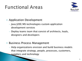Application Development  Java/J2EE/MS technologies custom application development services Deploy teams team that consist of architects, leads, designers and developers  Business Process Management  Help organizations envision and build business models that integrate strategy, people, processes, customers, suppliers and technology 