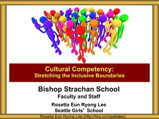 Bishop Strachan School
Faculty and Staff
Rosetta Eun Ryong Lee
Seattle Girls’ School
Cultural Competency:
Stretching the Inclusive Boundaries
Rosetta Eun Ryong Lee (http://tiny.cc/rosettalee)
 