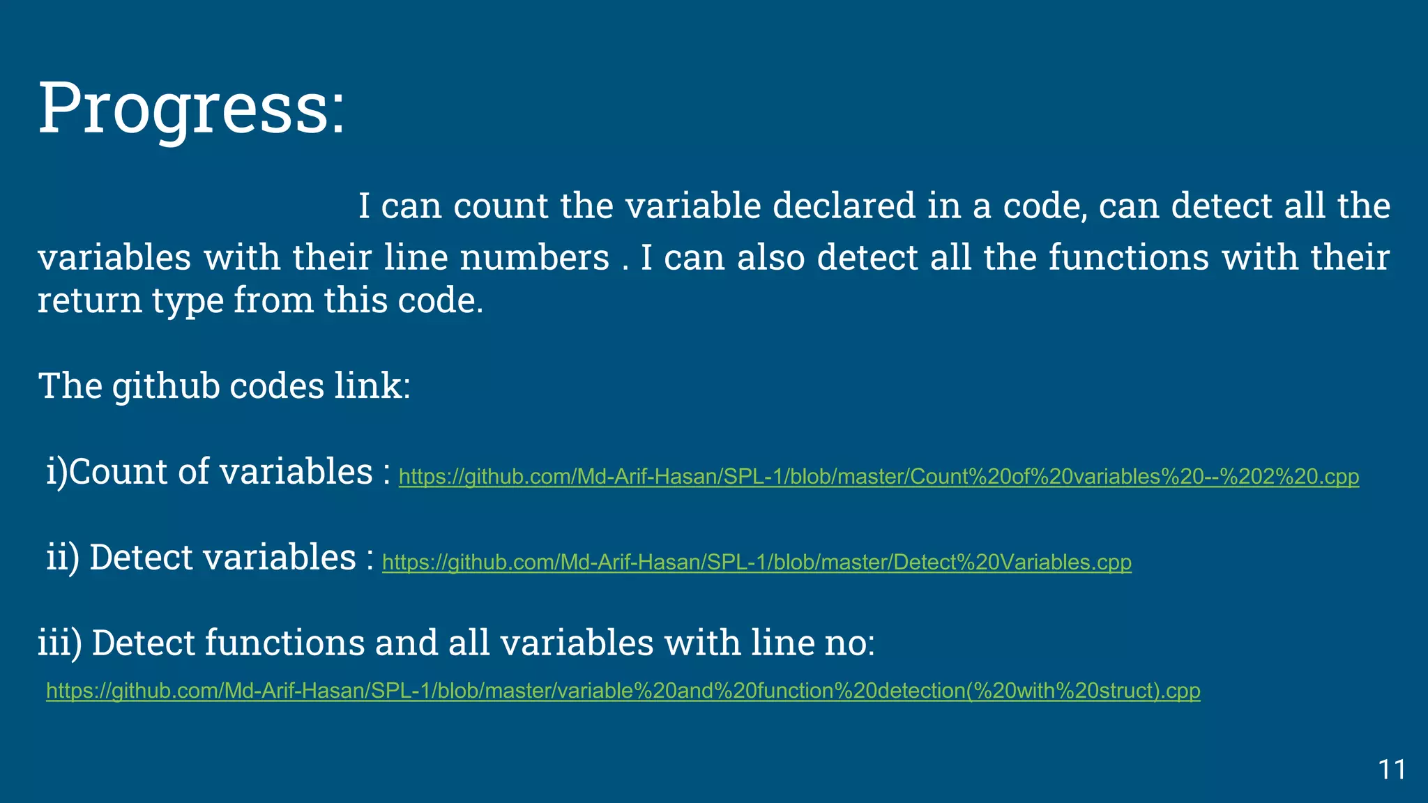 Progress:
I can count the variable declared in a code, can detect all the
variables with their line numbers . I can also detect all the functions with their
return type from this code.
The github codes link:
i)Count of variables : https://github.com/Md-Arif-Hasan/SPL-1/blob/master/Count%20of%20variables%20--%202%20.cpp
ii) Detect variables : https://github.com/Md-Arif-Hasan/SPL-1/blob/master/Detect%20Variables.cpp
iii) Detect functions and all variables with line no:
https://github.com/Md-Arif-Hasan/SPL-1/blob/master/variable%20and%20function%20detection(%20with%20struct).cpp
11
 